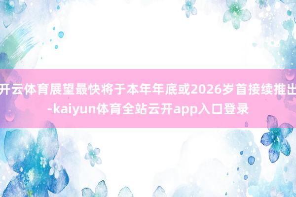 开云体育展望最快将于本年年底或2026岁首接续推出-kaiyun体育全站云开ap