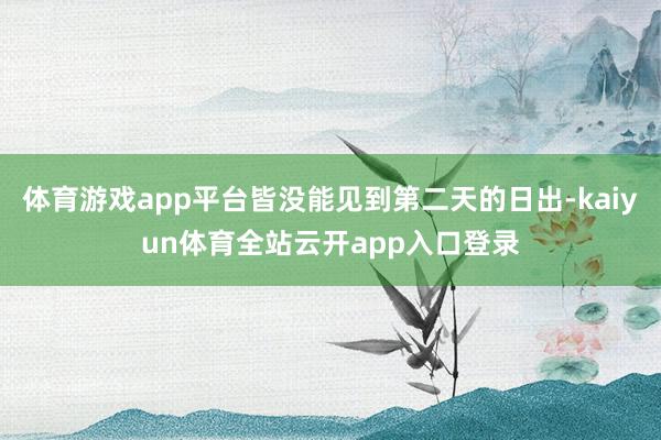 体育游戏app平台皆没能见到第二天的日出-kaiyun体育全站云开app入口登录