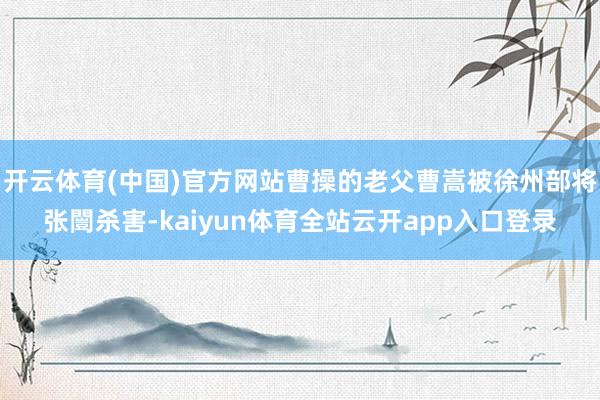 开云体育(中国)官方网站曹操的老父曹嵩被徐州部将张闓杀害-kaiyun体育全站云