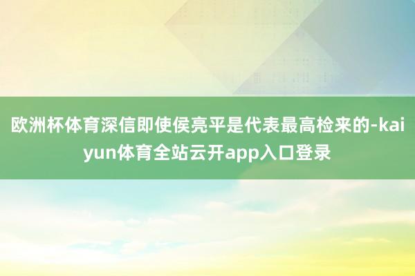 欧洲杯体育深信即使侯亮平是代表最高检来的-kaiyun体育全站云开app入口登录