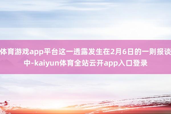 体育游戏app平台这一透露发生在2月6日的一则报谈中-kaiyun体育全站云开a