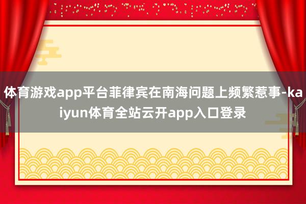体育游戏app平台菲律宾在南海问题上频繁惹事-kaiyun体育全站云开app入口
