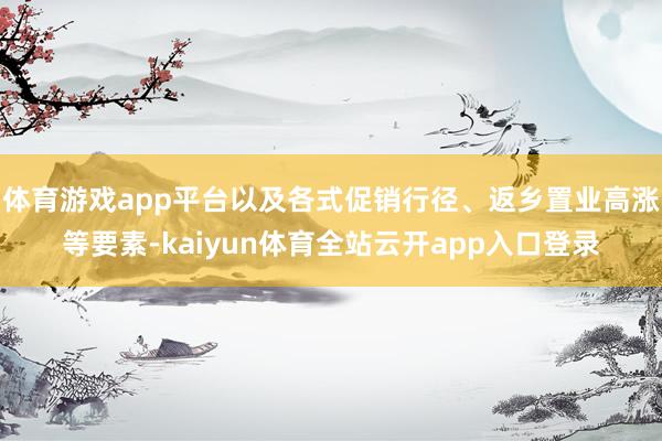 体育游戏app平台以及各式促销行径、返乡置业高涨等要素-kaiyun体育全站云开