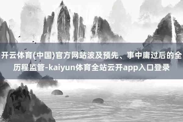 开云体育(中国)官方网站波及预先、事中庸过后的全历程监管-kaiyun体育全站云