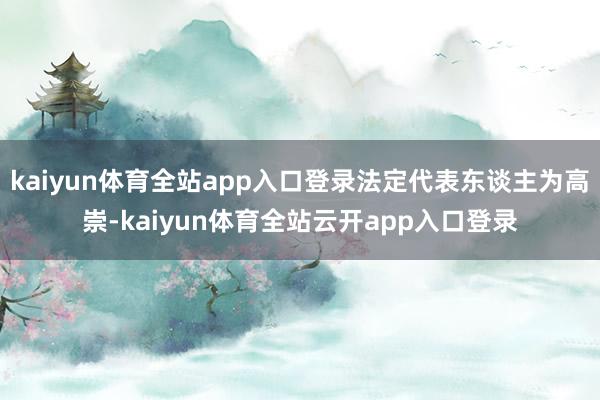 kaiyun体育全站app入口登录法定代表东谈主为高崇-kaiyun体育全站云开