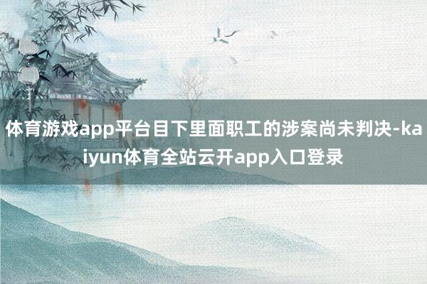 体育游戏app平台目下里面职工的涉案尚未判决-kaiyun体育全站云开app入口