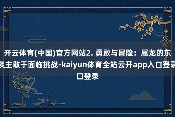开云体育(中国)官方网站2. 勇敢与冒险：属龙的东谈主敢于面临挑战-kaiyun体育全站云开app入口登录