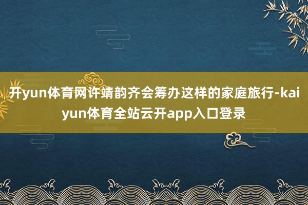 开yun体育网许靖韵齐会筹办这样的家庭旅行-kaiyun体育全站云开app入口登