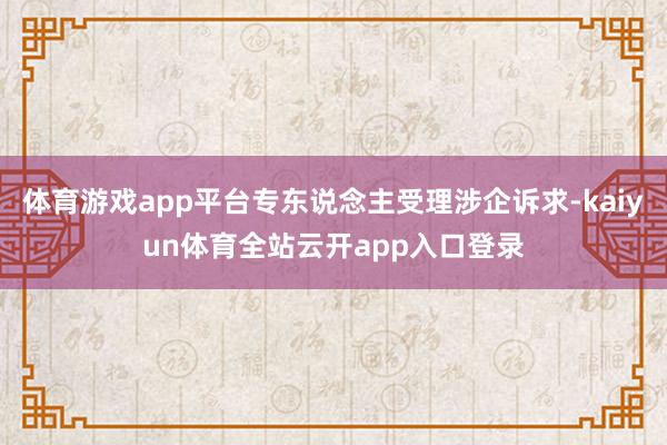 体育游戏app平台专东说念主受理涉企诉求-kaiyun体育全站云开app入口登录