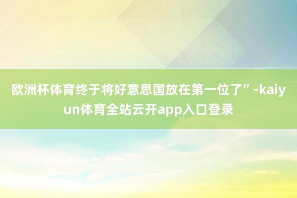 欧洲杯体育终于将好意思国放在第一位了”-kaiyun体育全站云开app入口登录