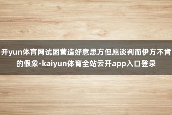 开yun体育网试图营造好意思方但愿谈判而伊方不肯的假象-kaiyun体育全站云开