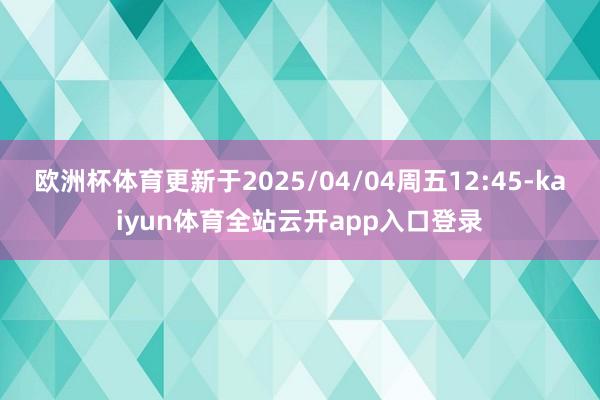 欧洲杯体育更新于2025/04/04周五12:45-kaiyun体育全站云开app入口登录