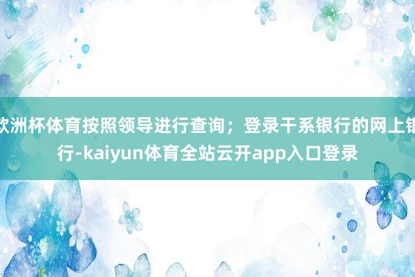 欧洲杯体育按照领导进行查询；登录干系银行的网上银行-kaiyun体育全站云开app入口登录