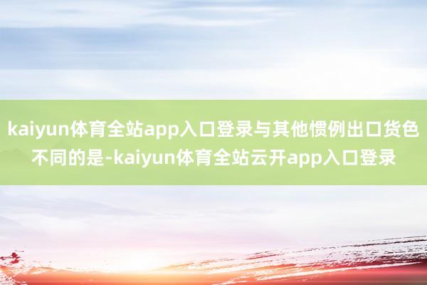 kaiyun体育全站app入口登录与其他惯例出口货色不同的是-kaiyun体育全站云开app入口登录