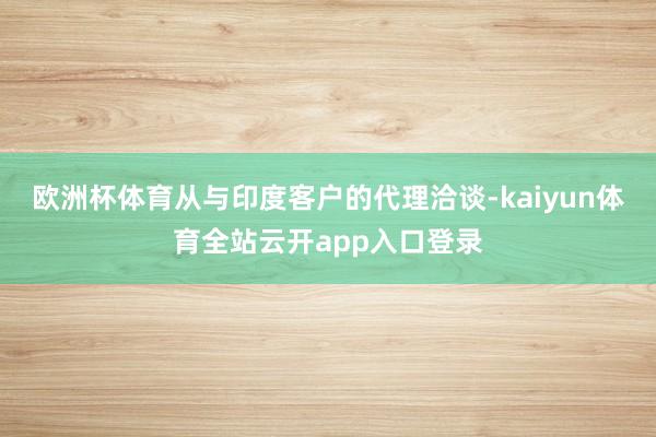 欧洲杯体育从与印度客户的代理洽谈-kaiyun体育全站云开app入口登录