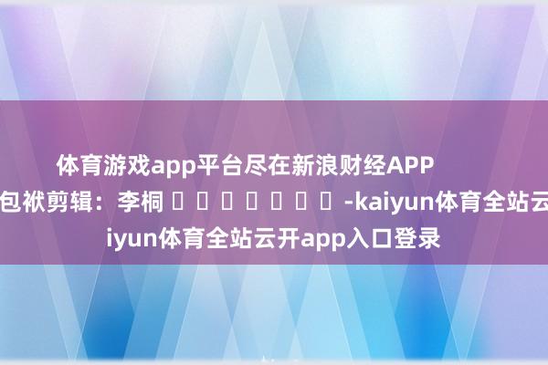 体育游戏app平台尽在新浪财经APP            						包袱剪辑：李桐 							-kaiyun体育全站云开app入口登录