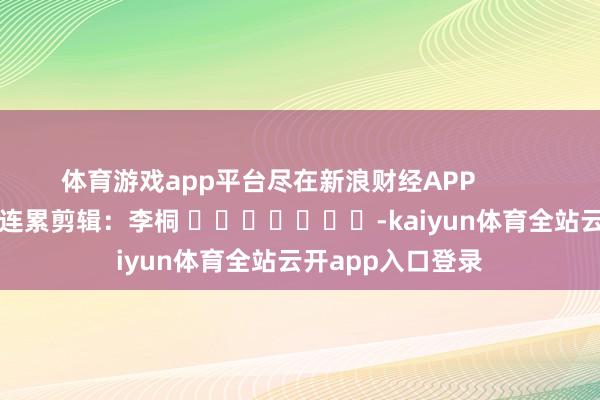 体育游戏app平台尽在新浪财经APP            						连累剪辑：李桐 							-kaiyun体育全站云开app入口登录