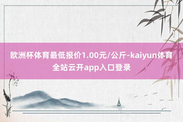 欧洲杯体育最低报价1.00元/公斤-kaiyun体育全站云开app入口登录