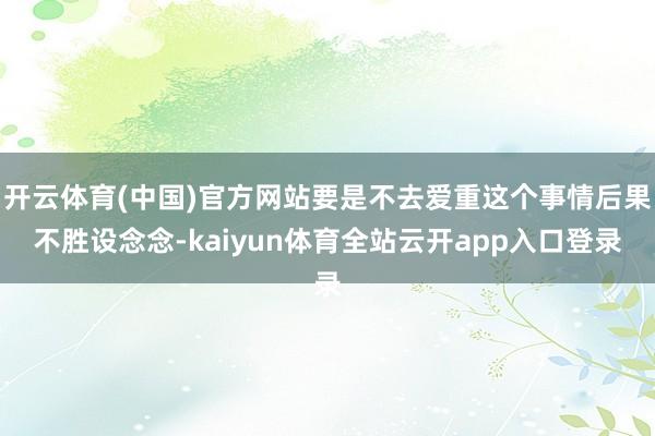 开云体育(中国)官方网站要是不去爱重这个事情后果不胜设念念-kaiyun体育全站云开app入口登录