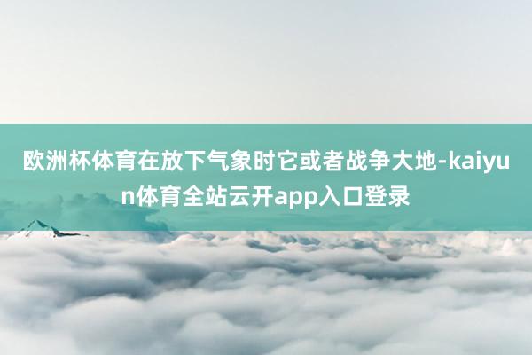 欧洲杯体育在放下气象时它或者战争大地-kaiyun体育全站云开app入口登录