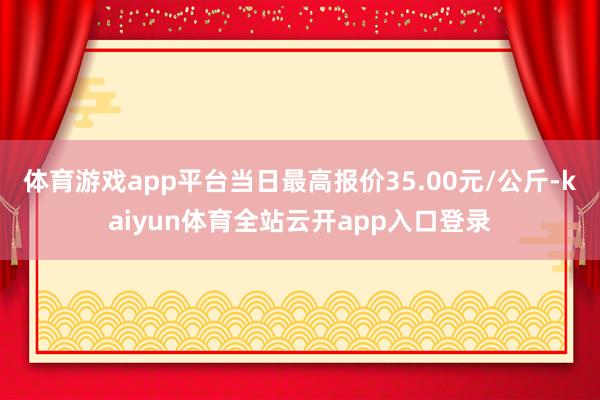 体育游戏app平台当日最高报价35.00元/公斤-kaiyun体育全站云开app入口登录