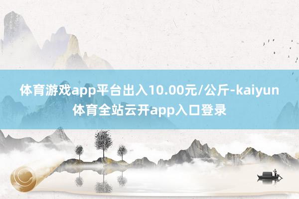 体育游戏app平台出入10.00元/公斤-kaiyun体育全站云开app入口登录