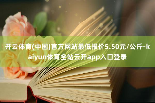 开云体育(中国)官方网站最低报价5.50元/公斤-kaiyun体育全站云开app入口登录