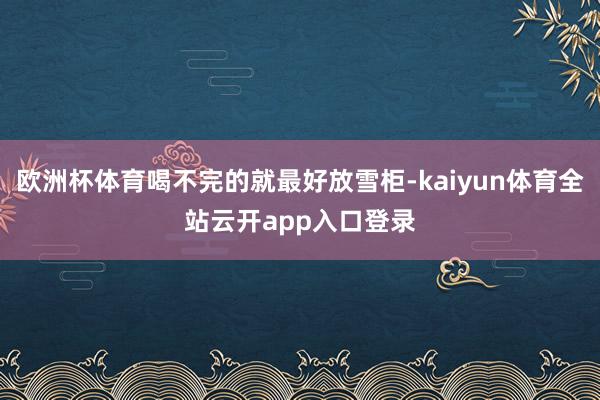 欧洲杯体育喝不完的就最好放雪柜-kaiyun体育全站云开app入口登录