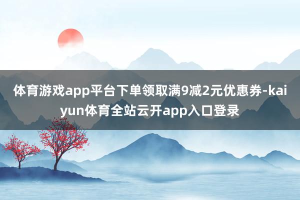 体育游戏app平台下单领取满9减2元优惠券-kaiyun体育全站云开app入口登录