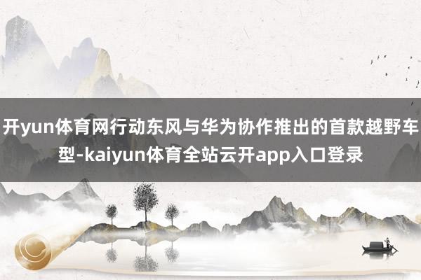 开yun体育网行动东风与华为协作推出的首款越野车型-kaiyun体育全站云开app入口登录