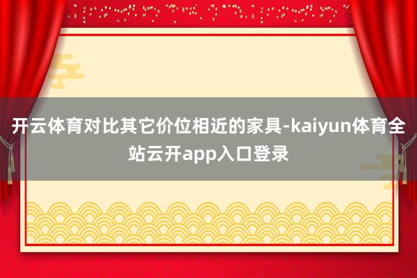 开云体育对比其它价位相近的家具-kaiyun体育全站云开app入口登录