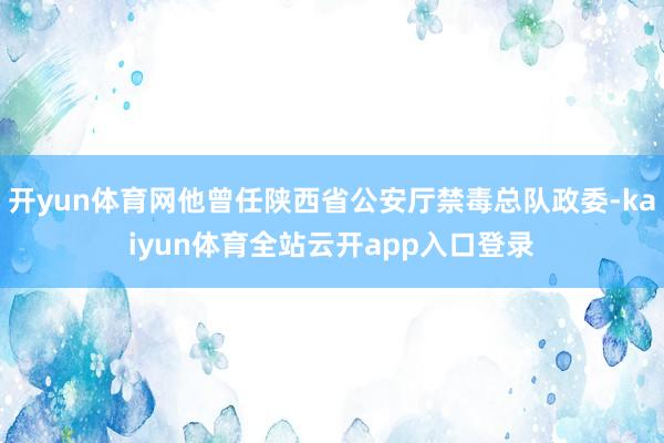 开yun体育网他曾任陕西省公安厅禁毒总队政委-kaiyun体育全站云开app入口登录