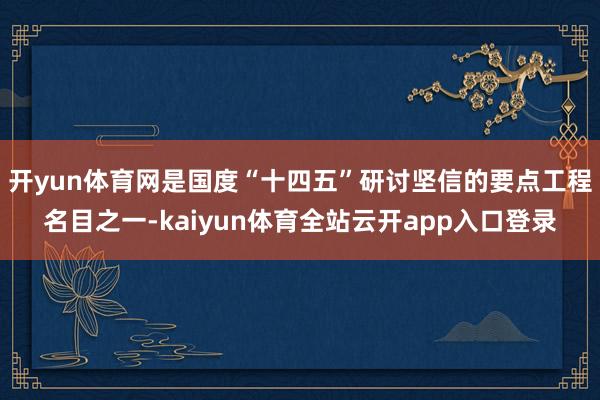 开yun体育网是国度“十四五”研讨坚信的要点工程名目之一-kaiyun体育全站云开app入口登录
