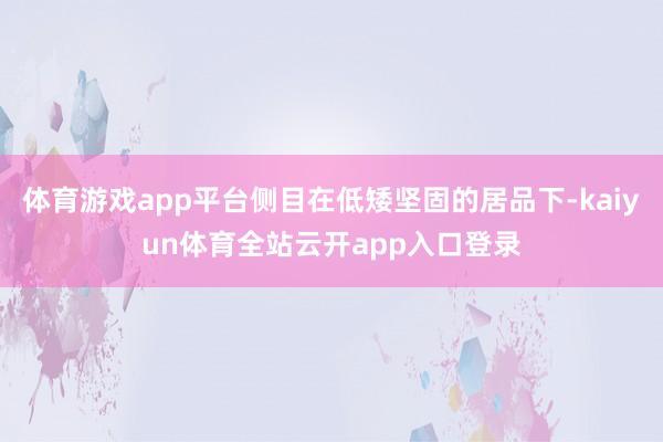 体育游戏app平台侧目在低矮坚固的居品下-kaiyun体育全站云开app入口登录