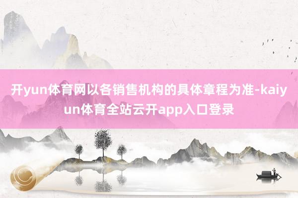 开yun体育网以各销售机构的具体章程为准-kaiyun体育全站云开app入口登录