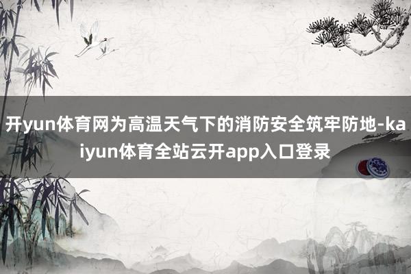 开yun体育网为高温天气下的消防安全筑牢防地-kaiyun体育全站云开app入口