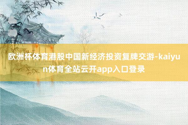 欧洲杯体育港股中国新经济投资复牌交游-kaiyun体育全站云开app入口登录