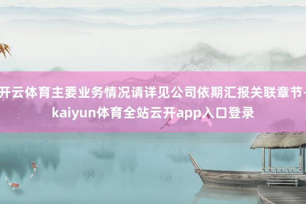开云体育主要业务情况请详见公司依期汇报关联章节-kaiyun体育全站云开app入