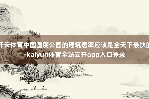 开云体育中国国度公园的建筑速率应该是全天下最快的-kaiyun体育全站云开app