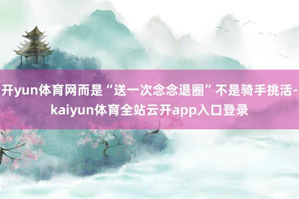 开yun体育网而是“送一次念念退圈”不是骑手挑活-kaiyun体育全站云开app
