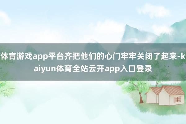 体育游戏app平台齐把他们的心门牢牢关闭了起来-kaiyun体育全站云开app入
