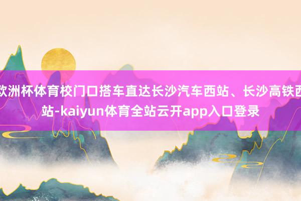 欧洲杯体育校门口搭车直达长沙汽车西站、长沙高铁西站-kaiyun体育全站云开ap