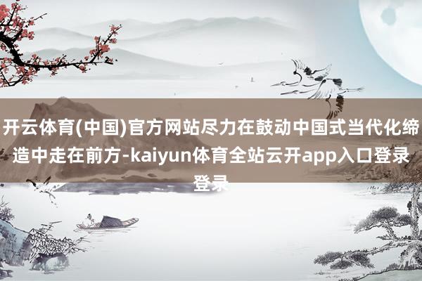 开云体育(中国)官方网站尽力在鼓动中国式当代化缔造中走在前方-kaiyun体育全
