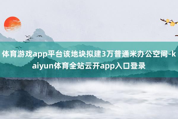 体育游戏app平台该地块拟建3万普通米办公空间-kaiyun体育全站云开app入口登录