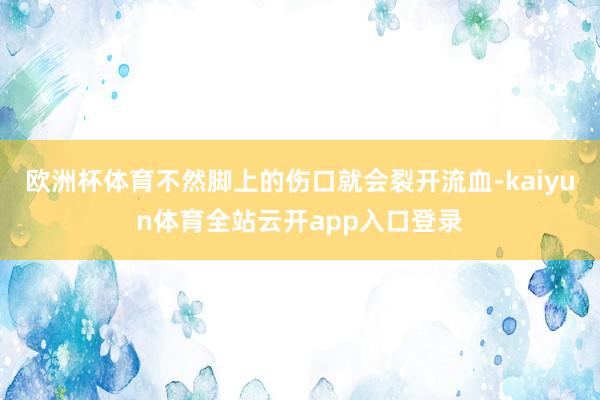 欧洲杯体育不然脚上的伤口就会裂开流血-kaiyun体育全站云开app入口登录