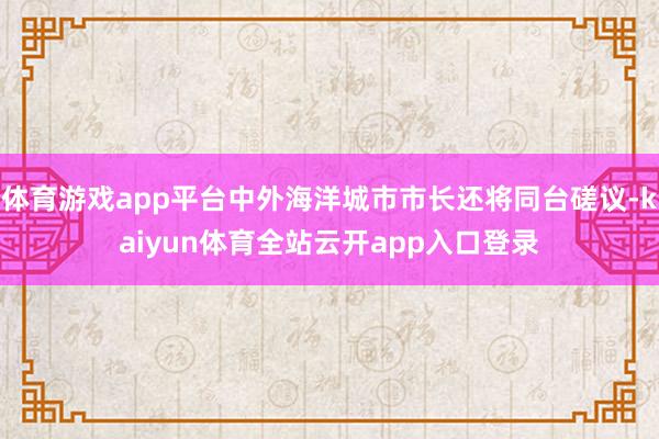 体育游戏app平台中外海洋城市市长还将同台磋议-kaiyun体育全站云开app入