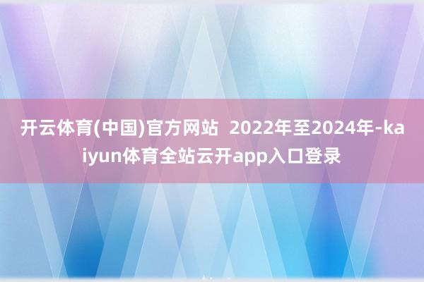 开云体育(中国)官方网站  2022年至2024年-kaiyun体育全站云开ap