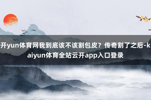 开yun体育网我到底该不该割包皮?传奇割了之后-kaiyun体育全站云开app入口登录