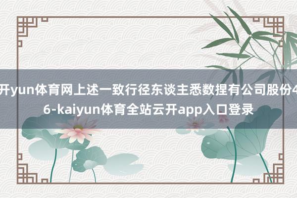 开yun体育网上述一致行径东谈主悉数捏有公司股份46-kaiyun体育全站云开app入口登录