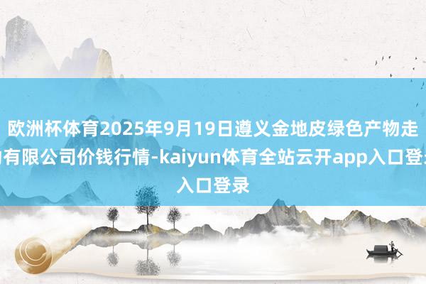 欧洲杯体育2025年9月19日遵义金地皮绿色产物走动有限公司价钱行情-kaiyun体育全站云开app入口登录